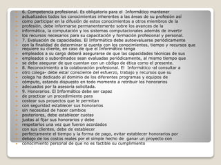  6. Competencia profesional. Es obligatorio para el Informático mantener
 actualizados todos los conocimientos inherentes a las áreas de su profesión así
 como participar en la difusión de estos conocimientos a otros miembros de la
 profesión, debe informarse permanentemente sobre los avances de la
 informática, la computación y los sistemas computacionales además de invertir
 los recursos necesarios para su capacitación y formación profesional y personal.
 7. Evaluación de capacidades. El Informático debe autoevaluarse periódicamente
 con la finalidad de determinar si cuenta con los conocimientos, tiempo y recursos que
requiere su cliente, en caso de que el Informático tenga
 empleados a su cargo deberá asegurarse de que las capacidades técnicas de sus
 empleados o subordinados sean evaluadas periódicamente, al mismo tiempo que
 se debe asegurar de que cuentan con un código de ética como el presente.
 8. Reconocimiento a la colaboración profesional. El Informático -al consultar a
 otro colega- debe estar consciente del esfuerzo, trabajo y recursos que su
 colega ha dedicado al dominio de los diferentes programas y equipos de
 cómputo, estando dispuesto en todo momento a retribuir los honorarios
 adecuados por la asesoría solicitada.
 9. Honorarios. El Informático debe ser capaz
 de practicar un procedimiento para
 costear sus proyectos que le permitan
 con seguridad establecer sus honorarios
 sin necesidad de hacer cambios
 posteriores, debe establecer cuotas
 justas al fijar sus honorarios y debe
 respetarlos una vez que fueron acordados
 con sus clientes, debe de establecer
 perfectamente el tiempo y la forma de pago, evitar establecer honorarios por
 debajo de los costos reales por el simple hecho de ganar un proyecto con
 conocimiento personal de que no es factible su cumplimiento
 