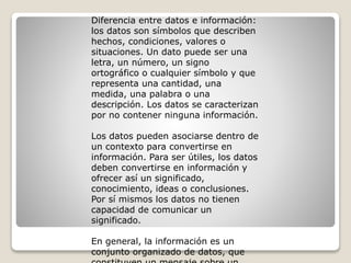 Diferencia entre datos e información:
los datos son símbolos que describen
hechos, condiciones, valores o
situaciones. Un dato puede ser una
letra, un número, un signo
ortográfico o cualquier símbolo y que
representa una cantidad, una
medida, una palabra o una
descripción. Los datos se caracterizan
por no contener ninguna información.
Los datos pueden asociarse dentro de
un contexto para convertirse en
información. Para ser útiles, los datos
deben convertirse en información y
ofrecer así un significado,
conocimiento, ideas o conclusiones.
Por sí mismos los datos no tienen
capacidad de comunicar un
significado.
En general, la información es un
conjunto organizado de datos, que
 