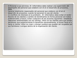  0.Personal a sus servicios. El Informático debe realizar una supervisión del
 desempeño del personal que colabore con él en el desarrollo de proyectos,
debe
 hacerse totalmente responsable del personal que colabore con él en el
 desarrollo de proyectos, cuando tal personal no sea del cliente.
 11.Conflicto de intereses en la profesión. El Informático debe evitar el recibir
 favores de los clientes a cambio de beneficiarlos en forma personal con tratos
 preferenciales a futuro, evitar cualquiera de las acciones siguientes: establecer
 relaciones sentimentales con los clientes, influir en los clientes para que tomen
 decisiones que posteriormente lo beneficien personalmente, el acoso hacia el o
 hacia el cliente, influir en crear u otorgar puestos que puedan ser ocupados por
 sus familiares o amigos dentro de la organización del cliente.
 