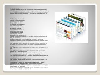  V.- Uso de Internet
 1. Normas generales para su uso. Es obligación imperativa e ineludible del
 Informático, proceder en todas las ocasiones que navegue en Internet portarse
 con honor y dignidad, ajustándose a la más estricta moralidad, velando por el
 prestigio personal, decoro profesional y actuando con decencia en todos los
 Por el prestigio y buen uso de
 Internet, el Informático debe
 observar las reglas de este
 Código de ética cuyas
 infracciones, por considerarse
 actos indignos y punibles,
 serán actos reprobatorios. Es
 su obligación fomentar y
 hacer que los usuarios de la
 red cumplan estas mismas
 normas, para evitar que la
 Internet pierda prestigio.
 2. Creación y uso de páginas en
 Internet. El Informático entiende que son actos contrarios a este código de
 ética, los siguientes:
 Navegar en páginas de Internet en páginas contrarias a las buenas
 costumbres, como son páginas pornográficas y páginas con contenido insano,
 entre otras.
 Crear páginas de Internet sabiendo que contienen mentiras, falsedades, que
 se realizan con dolo y hacer creer a los usuarios que lo que contienen en
 verídico.
 Dejar páginas en Internet abandonadas sin cumplir con lo que se promete en
 ellas.
 Crear páginas con mala promoción a terceras personas ya sea físicas o
 morales, con el fin de perjudicarlos.
 Ofrecerse para el desempeño de especialidades y funciones para las cuales
 no se tenga capacidad, preparación y experiencia razonables.
 Crear páginas con virus para que al momento de bajar algún archivo este sea
 enviado al usuario.
 Comercializar el software libre en Internet.
 Leer, modificar, borrar o dañar información de otros usuarios con dolo o en
 forma accidental.
 Establecer ligas a páginas sin estar debidamente autorizado a hacerlo y
 cumpliendo con los derechos de autor involucrados en dichas ligas.
 3. Correo electrónico. El Informático entiende que son actos contrarios a este
 código de ética, los siguientes:
 Enviar correos electrónicos conteniendo injurias, falsedades y malas palabras
 aunque el usuario sea de mucha confianza.
 