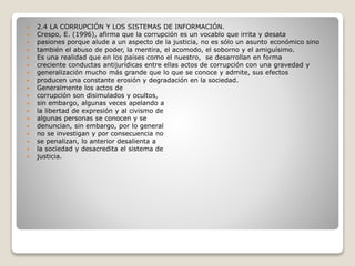  2.4 LA CORRUPCIÓN Y LOS SISTEMAS DE INFORMACIÓN.
 Crespo, E. (1996), afirma que la corrupción es un vocablo que irrita y desata
 pasiones porque alude a un aspecto de la justicia, no es sólo un asunto económico sino
 también el abuso de poder, la mentira, el acomodo, el soborno y el amiguísimo.
 Es una realidad que en los países como el nuestro, se desarrollan en forma
 creciente conductas antijurídicas entre ellas actos de corrupción con una gravedad y
 generalización mucho más grande que lo que se conoce y admite, sus efectos
 producen una constante erosión y degradación en la sociedad.
 Generalmente los actos de
 corrupción son disimulados y ocultos,
 sin embargo, algunas veces apelando a
 la libertad de expresión y al civismo de
 algunas personas se conocen y se
 denuncian, sin embargo, por lo general
 no se investigan y por consecuencia no
 se penalizan, lo anterior desalienta a
 la sociedad y desacredita el sistema de
 justicia.
 