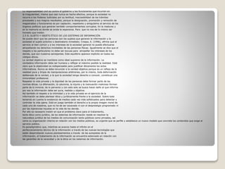  La responsabilidad civil es contra el gobierno y los funcionarios que incurren en
 la irregularidad, misma que casi nunca es hecha efectiva, porque la sociedad no
 recurre a los Poderes Judiciales por su lentitud, inaccesibilidad de los trámites
 procesales y sus magros resultados, porque la designación, promoción y remoción de
 magistrados y funcionarios es por captación, nepotismo y amiguísimo al servicio de los
 órganos políticos que generan también comportamientos corruptos. En la madurez y
 en la memoria es donde se anida la esperanza. Para que no nos de lo mismo ser
 honesto que traidor.
 2.5 EL SUJETO Y OBJETO ÉTICO DE LOS SISTEMAS DE INFORMACIÓN
 Se puede decir que las personas son los sujetos que generan la información y la
 sociedad el sujeto próximo o destinatario inmediato. Crespo, E. (1996), afirma que el
 servicio al bien común y a los intereses de la sociedad general no puede efectuarse
 atropellando los derechos inviolables de las personas físicas. Igualmente se dice que el
 respeto a los particulares no debe ser excusa para atropellar los intereses de los
 demás, que son nuestros semejantes. Este equilibrio aparece implícito en todos los
 códigos éticos.
 La verdad objetiva se mantiene como ideal supremo de la información. La
 verdadera información debe ser humana y reflejar al máximo posible la realidad. Está
 claro que la objetividad es indispensable para justificar éticamente los actos
 informativos. Nunca se debe renunciar a la verdad objetiva porque es un reflejo de la
 realidad pura y limpia de manipulaciones arbitrarias, por lo mismo, toda deformación
 deliberada de la verdad, a la que la sociedad tenga derecho a conocer, constituye una
 inmoralidad profesional.
 Respetar la vida privada y la dignidad de las personas debe formar parte de las
 normas éticas. La difamación, la calumnia, la injuria y la insinuación maliciosa forman
 parte de lo inmoral, de lo perverso y con esto solo se busca hacer daño al que informa
 por eso la información debe ser pura, realista y objetiva.
 Así también el respeto a la intimidad y a la vida privada en el ejercicio de la
 información se debe plantear ética y jurídicamente frente a la sociedad. Sobre todo
 teniendo en cuenta la existencia de medios cada vez más sofisticados para detectar y
 controlar la vida ajena. Está en juego también el derecho a la propia imagen moral de
 cada uno de nosotros, que no ha de ser socavada ni con el desprestigio programado ni
 por las injerencias injustas en la vida de los demás.
 Por ello es necesario insistir en que el problema clave para el tratamiento,
 tanto ético como jurídico, de los sistemas de información reside en resolver la
 naturaleza jurídica de los medios de comunicación tanto públicos como privados, así
 como su organización interna en relación con los medios públicos, es urgente que se perfile y establezca un nuevo modelo que concrete los contenidos que exige el
 servicio público.
 Es paradigmático que, mientras se avanza hasta el infinito en el
 perfeccionamiento técnico de la información a través de las nuevas tecnologías que
 están desarrollando nuevos planteamientos a través de las autopistas de la
 información, el tratamiento de la información se encuentre estancado en relación con
 las garantías de la veracidad y de la ética en los sistemas de información.
 