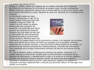  2.6 HACIA UNA NUEVA ÉTICA.
 Crespo, E. (1996), señala que después de un análisis profundo de la influencia
 de la ética en los sistemas de información se pueden sacar muchas conclusiones
 debido a enorme cantidad de campos que la misma abarca, ya que el ser éticos y que
 los servicios informáticos lo sean, depende de cada uno, depende de la sociedad en su
 conjunto.
 La información debe ser clara,
 precisa, transparente y real, no se
 puede aceptar hasta que haya sido
 validada y tenga el “sello” de
 calidad, de otro modo, se estaría
 destruyendo esa sensación de
 exactitud y de veracidad que deben
 producir los sistemas de cómputo.
 Tampoco hay que dejar de lado que
 la información es una herramienta
 fundamental para el conocimiento
 del ser humano. Mientras tanto esa
 información se maneje dentro de los parámetros morales y se respeten los principios
 éticos que dentro de un marco normativo es aceptado por la sociedad, entonces
 estaremos por el camino correcto, y esa información estará basada en la verdad y le
 permitirá al ser humano enriquecerse intelectualmente, tomando esa información
 como elemento de su propio conocimiento siéndole útil para la convivencia con los
 demás.
 Por todo lo anterior, deben modificarse los sistemas de gestión, aspirando a la
 calidad total de la información simplificando la administración monopólica de los
 sistemas de información y restableciendo la ética y la moral en la función pública y
 privada. Los recursos humanos deberán resultar de selecciones que aseguren
 idoneidad y excelencia para la función. Para garantizar calidad en la gestión se
 realizarán controles independientes y eficaces que permitan reducir al más bajo nivel
 posible la corrupción.
 