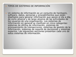  TIPOS DE SISTEMAS DE INFORMACIÓN
 Un sistema de información es un conjunto de hardware,
software, datos, personas y procedimientos que están
diseñados para generar información que apoye el día a día,
de corto alcance y de largo alcance de las actividades de
los usuarios de una organización. Los sistemas de
información en general se clasifican en cinco categorías:
sistemas de oficina de información, sistemas de
procesamiento de transacciones, sistemas de gestión de la
información, sistemas de soporte de decisiones y sistemas
expertos. Las siguientes secciones presentan cada uno de
estos sistemas de información.
 