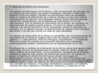  1. Sistemas de Oficina de Información
 Un sistema de información de la oficina, o OIS (pronunciado ah-eye-ess), es
un sistema de información que utiliza el hardware, software y redes para
mejorar el flujo de trabajo y facilitar la comunicación entre los empleados.
Gana un sistema de información de la oficina, también se describe como la
automatización de oficinas, los empleados realizan tareas electrónicamente
usando las computadoras y otros dispositivos electrónicos, en vez de
manualmente. Con un sistema de información de la oficina, por ejemplo, un
departamento de registro podría publicar el horario de clases a través de
Internet y de correo electrónico de los estudiantes cuando el calendario se
actualiza. En un sistema manual, el departamento de registro haría fotocopia
del horario y envíelo por correo a la casa de cada estudiante.
 Un sistema de información de la oficina es compatible con una amplia gama de
actividades de la oficina de negocio tales como la creación y distribución de
gráficos y / o documentos, envío de mensajes, programación y contabilidad.
Todos los niveles de usuarios de la dirección ejecutiva a los empleados
nonmanagement utilizar y beneficiarse de las características de un OIS.
 El software de un sistema de información de la oficina utiliza para apoyar estas
actividades incluyen el procesamiento de textos, hojas de cálculo, bases de
datos, gráficos de presentación, correo electrónico, navegadores de Internet,
creación de páginas web, gestión de información personal y de trabajo en
grupo. El sistema de oficina de información utilizan tecnologías de
comunicación como el correo de voz, fax (fax), las videoconferencias y el
intercambio electrónico de datos (EDI) para el intercambio electrónico de texto,
gráficos, audio y video. Un sistema de información de la oficina también utiliza
una variedad de hardware, incluyendo ordenadores equipados con módems,
cámaras de vídeo, altavoces y micrófonos; escáneres, y máquinas de fax.
 
