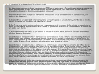  2. Sistemas de Procesamiento de Transacciones
 Un sistema de procesamiento de transacciones (TPS) es un sistema de información que recoge y procesa los
datos generados en el día a día las operaciones de una organización. Una transacción es una actividad
empresarial, tales como depósito, pago, pedido o reserva.
 Administrativos suelen realizar las actividades relacionadas con el procesamiento de transacciones, que
incluyen los siguientes:
 1. Grabación de una actividad empresarial, tales como el registro de un estudiante, el orden de un cliente,
tarjeta de tiempo del empleado o el pago de un cliente.
 2. Confirmar una acción o desencadenar una respuesta, como la impresión de horario de un estudiante, el
envío de una nota de agradecimiento a un cliente, la generación de sueldo de un empleado o la emisión de
un recibo a un cliente.
 3. El mantenimiento de datos, lo que implica la adición de nuevos datos, modificar los datos existentes o
eliminar datos no deseados.
 Los sistemas de procesamiento de transacciones fueron algunos de los primeros sistemas computarizados
desarrollados para procesar los datos de negocio - una función llamada originalmente procesamiento de
datos. Por lo general, el TPS computerizado un sistema manual existente para permitir un procesamiento
más rápido, la reducción de los costes administrativos y de servicio al cliente.
 Los sistemas de procesamiento de transacciones primera suele utilizar el procesamiento por lotes. Con el
procesamiento por lotes, los datos de transacción se recogieron durante un período de tiempo y todas las
transacciones se procesan más tarde, como un grupo. Mientras que las computadoras se volvieron más
poderosos, los desarrolladores del sistema construido sistemas de procesamiento de transacciones en línea.
Con el procesamiento de transacciones en línea (OLTP), el ordenador procesa transacciones a medida que se
introducen. Cuando usted se registra para las clases, la escuela probablemente usa OLTP. El asistente
administrativo de registro entra en su horario deseado y el equipo inmediatamente imprime su declaración
de clases. Las facturas, sin embargo, a menudo se imprimen usando el procesamiento por lotes, es decir,
todas las facturas de los estudiantes son impresos y enviados en una fecha posterior.
 Hoy en día, la mayoría de los sistemas de procesamiento de transacciones utilizan el procesamiento de
transacciones en línea. Algunas tareas de procesamiento de rutina, tales como el cálculo de cheques de
pago o la impresión de facturas, sin embargo, se llevan a cabo más eficazmente sobre una base por lotes.
Para estas actividades, muchas organizaciones siguen utilizando técnicas de procesamiento por lotes.
 