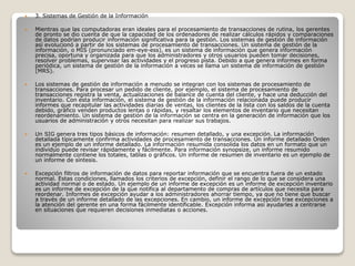  3. Sistemas de Gestión de la Información
 Mientras que las computadoras eran ideales para el procesamiento de transacciones de rutina, los gerentes
de pronto se dio cuenta de que la capacidad de los ordenadores de realizar cálculos rápidos y comparaciones
de datos podrían producir información significativa para la gestión. Los sistemas de gestión de información
así evolucionó a partir de los sistemas de procesamiento de transacciones. Un sistema de gestión de la
información, o MIS (pronunciado em-eye-ess), es un sistema de información que genera información
precisa, oportuna y organizada para que los administradores y otros usuarios pueden tomar decisiones,
resolver problemas, supervisar las actividades y el progreso pista. Debido a que genera informes en forma
periódica, un sistema de gestión de la información a veces se llama un sistema de información de gestión
(MRS).
 Los sistemas de gestión de información a menudo se integran con los sistemas de procesamiento de
transacciones. Para procesar un pedido de cliente, por ejemplo, el sistema de procesamiento de
transacciones registra la venta, actualizaciones de balance de cuenta del cliente, y hace una deducción del
inventario. Con esta información, el sistema de gestión de la información relacionada puede producir
informes que recapitular las actividades diarias de ventas, los clientes de la lista con los saldos de la cuenta
debido, gráfico venden productos lentas o rápidas, y resaltar los elementos de inventario que necesitan
reordenamiento. Un sistema de gestión de la información se centra en la generación de información que los
usuarios de administración y otros necesitan para realizar sus trabajos.
 Un SIG genera tres tipos básicos de información: resumen detallado, y una excepción. La información
detallada típicamente confirma actividades de procesamiento de transacciones. Un informe detallado Orden
es un ejemplo de un informe detallado. La información resumida consolida los datos en un formato que un
individuo puede revisar rápidamente y fácilmente. Para información synopsize, un informe resumido
normalmente contiene los totales, tablas o gráficos. Un informe de resumen de inventario es un ejemplo de
un informe de síntesis.
 Excepción filtros de información de datos para reportar información que se encuentra fuera de un estado
normal. Estas condiciones, llamados los criterios de excepción, definir el rango de lo que se considera una
actividad normal o de estado. Un ejemplo de un informe de excepción es un informe de excepción inventario
es un informe de excepción de la que notifica al departamento de compras de artículos que necesita para
reordenar. Informes de excepción ayudar a los administradores ahorrar tiempo, ya que no tiene que buscar
a través de un informe detallado de las excepciones. En cambio, un informe de excepción trae excepciones a
la atención del gerente en una forma fácilmente identificable. Excepción informa así ayudarles a centrarse
en situaciones que requieren decisiones inmediatas o acciones.
 