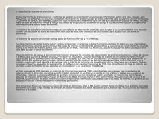  4. Sistemas de Soporte de Decisiones
 El procesamiento de transacciones y sistemas de gestión de información proporcionan información sobre una base regular. Con
frecuencia, sin embargo, los usuarios necesitan información no proporcionada en estos informes para ayudarles a tomar decisiones.
Un gerente de ventas, por ejemplo, puede ser que necesite para determinar qué tan alto para establecer cuotas de ventas anuales,
sobre la base de mayores ventas y redujo los costos de los productos. Sistemas de apoyo a las decisiones ayudan a proporcionar
información para apoyar tales decisiones.
 Un sistema de soporte de decisiones (DSS) es un sistema de información diseñado para ayudar a los usuarios tomar una decisión
cuando una situación de toma de decisiones derivada de ellos. Una variedad de DSS existen para ayudar con una serie de
decisiones.
 Un sistema de soporte de decisión utiliza datos de fuentes internas y / o externas.
 Fuentes internas de datos podría incluir ventas, producción, inventarios o datos financieros de base de datos de una organización.
Datos de fuentes externas podrían incluir las tasas de interés, las tendencias demográficas y los costos de construcción de vivienda
nueva o de precio de materia prima. Los usuarios de un DSS, a menudo los directivos, puede manipular los datos utilizados en el
DSS para ayudar a tomar decisiones.
 Algunos sistemas de apoyo a las decisiones incluyen lenguaje de consulta, las capacidades de análisis estadísticos, hojas de cálculo
y gráficos que ayudan a extraer los datos y evaluar los resultados. Algunos sistemas de soporte de decisiones también incluyen
capacidades que le permiten crear un modelo de los factores que influyen en una decisión. Un modelo simple para determinar el
mejor precio del producto, por ejemplo, incluiría factores para el volumen de ventas esperado en cada nivel de precios. Con el
modelo, puede pedir qué pasaría si al cambiar uno o más de los factores y la visualización de los resultados proyectados. Muchas
personas utilizan los paquetes de aplicaciones de software para realizar funciones de DSS. Uso de software de hoja de cálculo, por
ejemplo, puede completar tareas sencillas de modelización o de escenarios hipotéticos.
 Un tipo especial de DSS, llamado un sistema de información ejecutiva (EIS), está diseñado para apoyar las necesidades de
información de la dirección ejecutiva. La información contenida en un EIS se presenta en los gráficos y tablas que muestran las
tendencias, razones y otras estadísticas de gestión. Debido a que los ejecutivos suelen centrarse en cuestiones estratégicas,
estudios de impacto ambiental se basan en fuentes de datos externas, como el Dow Jones News / Recuperación de servicio o de
Internet. Estas fuentes de datos externas pueden proporcionar información actualizada sobre las tasas de interés, los precios de los
productos básicos y otros indicadores económicos principales.
 Para almacenar todos los necesarios datos de toma de decisiones, DSS o EIS suelen utilizar bases de datos muy grandes, llamados
almacenes de datos. A las tiendas de almacén de datos y gestiona los datos necesarios para analizar las circunstancias del negocio
históricos y actuales.
 