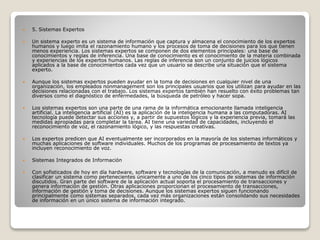  5. Sistemas Expertos
 Un sistema experto es un sistema de información que captura y almacena el conocimiento de los expertos
humanos y luego imita el razonamiento humano y los procesos de toma de decisiones para los que tienen
menos experiencia. Los sistemas expertos se componen de dos elementos principales: una base de
conocimientos y reglas de inferencia. Una base de conocimiento es el conocimiento de la materia combinada
y experiencias de los expertos humanos. Las reglas de inferencia son un conjunto de juicios lógicos
aplicados a la base de conocimientos cada vez que un usuario se describe una situación que el sistema
experto.
 Aunque los sistemas expertos pueden ayudar en la toma de decisiones en cualquier nivel de una
organización, los empleados nonmanagement son los principales usuarios que los utilizan para ayudar en las
decisiones relacionadas con el trabajo. Los sistemas expertos también han resuelto con éxito problemas tan
diversos como el diagnóstico de enfermedades, la búsqueda de petróleo y hacer sopa.
 Los sistemas expertos son una parte de una rama de la informática emocionante llamada inteligencia
artificial. La inteligencia artificial (AI) es la aplicación de la inteligencia humana a las computadoras. AI
tecnología puede detectar sus acciones y, a partir de supuestos lógicos y la experiencia previa, tomará las
medidas apropiadas para completar la tarea. AI tiene una variedad de capacidades, incluyendo el
reconocimiento de voz, el razonamiento lógico, y las respuestas creativas.
 Los expertos predicen que AI eventualmente ser incorporados en la mayoría de los sistemas informáticos y
muchas aplicaciones de software individuales. Muchos de los programas de procesamiento de textos ya
incluyen reconocimiento de voz.
 Sistemas Integrados de Información
 Con sofisticados de hoy en día hardware, software y tecnologías de la comunicación, a menudo es difícil de
clasificar un sistema como pertenecientes únicamente a uno de los cinco tipos de sistemas de información
discutidos. Gran parte del software de la aplicación actual soporta el procesamiento de transacciones y
genera información de gestión. Otras aplicaciones proporcionan el procesamiento de transacciones,
información de gestión y toma de decisiones. Aunque los sistemas expertos siguen funcionando
principalmente como sistemas separados, cada vez más organizaciones están consolidando sus necesidades
de información en un único sistema de información integrado.
 