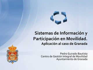 Sistemas de Información y
Participación en Movilidad.
    Aplicación al caso de Granada

                   Pedro Guirado Bautista
   Centro de Gestión Integral de Movilidad
               Ayuntamiento de Granada
 