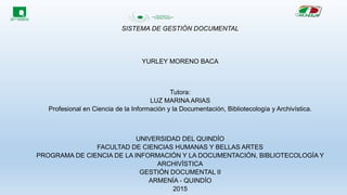 SISTEMA DE GESTIÓN DOCUMENTAL
YURLEY MORENO BACA
Tutora:
LUZ MARINA ARIAS
Profesional en Ciencia de la Información y la Documentación, Bibliotecología y Archivística.
UNIVERSIDAD DEL QUINDÍO
FACULTAD DE CIENCIAS HUMANAS Y BELLAS ARTES
PROGRAMA DE CIENCIA DE LA INFORMACIÓN Y LA DOCUMENTACIÓN, BIBLIOTECOLOGÍA Y
ARCHIVÍSTICA
GESTIÓN DOCUMENTAL II
ARMENÍA - QUINDÍO
2015
 