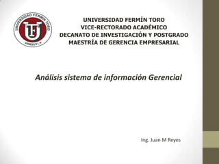 UNIVERSIDAD FERMÍN TORO
VICE-RECTORADO ACADÉMICO
DECANATO DE INVESTIGACIÓN Y POSTGRADO
MAESTRÍA DE GERENCIA EMPRESARIAL

Análisis sistema de información Gerencial

Ing. Juan M Reyes

 
