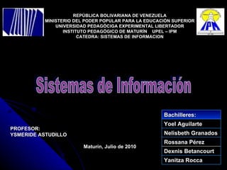 REPÚBLICA BOLIVARIANA DE VENEZUELA MINISTERIO DEL PODER POPULAR PARA LA EDUCACIÓN SUPERIOR UNIVERSIDAD PEDAGÓCIGA EXPERIMENTAL LIBERTADOR INSTITUTO PEDAGÓGICO DE MATURÍN  UPEL – IPM CATEDRA: SISTEMAS DE INFORMACION Maturín, Julio de 2010 Sistemas de Información PROFESOR: YSMERIDE ASTUDILLO Bachilleres: Yoel Aguilarte Nelisbeth Granados Rossana Pérez Dexnis Betancourt Yanitza Rocca 