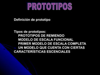 Definición de prototipo   Tipos de prototipos:      PROTOTIPOS DE REMIENDO     MODELO DE ESCALA FUNCIONAL     PRIMER MODELO DE ESCALA COMPLETA     UN MODELO QUE CUENTA CON CIERTAS CARACTERÍSTICAS ESCENCIALES PROTOTIPOS 