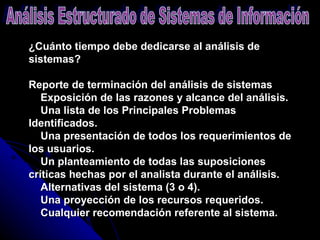 ¿Cuánto tiempo debe dedicarse al análisis de sistemas? Reporte de terminación del análisis de sistemas      Exposición de las razones y alcance del análisis.      Una lista de los Principales Problemas Identificados.      Una presentación de todos los requerimientos de los usuarios.      Un planteamiento de todas las suposiciones críticas hechas por el analista durante el análisis.      Alternativas del sistema (3 o 4).      Una proyección de los recursos requeridos.      Cualquier recomendación referente al sistema.       Análisis Estructurado de Sistemas de Información 