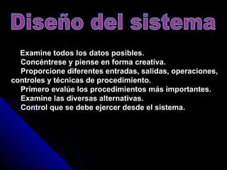   Examine todos los datos posibles.      Concéntrese y piense en forma creativa.      Proporcione diferentes entradas, salidas, operaciones, controles y técnicas de procedimiento.      Primero evalúe los procedimientos más importantes.      Examine las diversas alternativas.      Control que se debe ejercer desde el sistema.   Diseño del sistema 