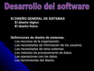 El DISEÑO GENERAL DE SISTEMAS      El diseño lógico      El diseño físico   Definiciones de diseño de sistemas.       Los recursos de la organización.      Las necesidades de información de los usuarios.      Las necesidades de otros sistemas.      Los métodos de procesamiento de datos,      Las operaciones con los datos.      Las herramientas del diseño.  Desarrollo del software 