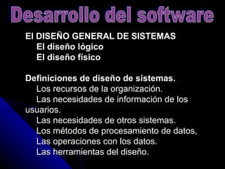 El DISEÑO GENERAL DE SISTEMAS      El diseño lógico      El diseño físico   Definiciones de diseño de sistemas.       Los recursos de la organización.      Las necesidades de información de los usuarios.      Las necesidades de otros sistemas.      Los métodos de procesamiento de datos,      Las operaciones con los datos.      Las herramientas del diseño.  Desarrollo del software 
