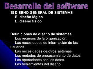 El DISEÑO GENERAL DE SISTEMAS      El diseño lógico      El diseño físico   Definiciones de diseño de sistemas.       Los recursos de la organización.      Las necesidades de información de los usuarios.      Las necesidades de otros sistemas.      Los métodos de procesamiento de datos,      Las operaciones con los datos.      Las herramientas del diseño.  Desarrollo del software 