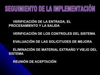   VERIFICACIÓN DE LA ENTRADA, EL PROCESAMIENTO Y LA SALIDA     VERIFICACIÓN DE LOS CONTROLES DEL SISTEMA     EVALUACIÓN DE LAS SOLICITUDES DE MEJORA     ELIMINACIÓN DE MATERIAL EXTRAÑO Y VIEJO DEL SISTEMA     REUNIÓN DE ACEPTACIÓN   SEGUIMIENTO DE LA IMPLEMENTACIÓN  