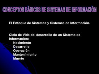 El Enfoque de Sistemas y Sistemas de Información.    Ciclo de Vida del desarrollo de un Sistema de Información:     Nacimiento     Desarrollo     Operación     Mantenimiento     Muerte CONCEPTOS BÁSICOS DE SISTEMAS DE INFORMACIÓN 