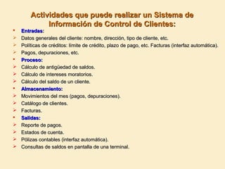 Actividades que puede realizar un Sistema deActividades que puede realizar un Sistema de
Información de Control de Clientes:Información de Control de Clientes:
 EntradasEntradas::
 Datos generales del cliente: nombre, dirección, tipo de cliente, etc.Datos generales del cliente: nombre, dirección, tipo de cliente, etc.
 Políticas de créditos: límite de crédito, plazo de pago, etc. Facturas (interfaz automática).Políticas de créditos: límite de crédito, plazo de pago, etc. Facturas (interfaz automática).
 Pagos, depuraciones, etc.Pagos, depuraciones, etc.
 Proceso:Proceso:
 Cálculo de antigüedad de saldos.Cálculo de antigüedad de saldos.
 Cálculo de intereses moratorios.Cálculo de intereses moratorios.
 Cálculo del saldo de un cliente.Cálculo del saldo de un cliente.
 Almacenamiento:Almacenamiento:
 Movimientos del mes (pagos, depuraciones).Movimientos del mes (pagos, depuraciones).
 Catálogo de clientes.Catálogo de clientes.
 Facturas.Facturas.
 Salidas:Salidas:
 Reporte de pagos.Reporte de pagos.
 Estados de cuenta.Estados de cuenta.
 Pólizas contables (interfaz automática).Pólizas contables (interfaz automática).
 Consultas de saldos en pantalla de una terminal.Consultas de saldos en pantalla de una terminal.
 