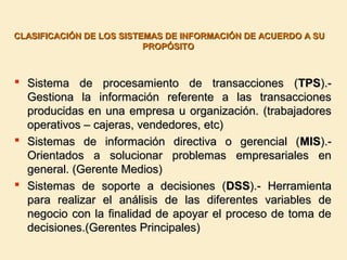 CLASIFICACIÓN DE LOS SISTEMAS DE INFORMACIÓN DE ACUERDO A SUCLASIFICACIÓN DE LOS SISTEMAS DE INFORMACIÓN DE ACUERDO A SU
PROPÓSITOPROPÓSITO
 Sistema de procesamiento de transacciones (Sistema de procesamiento de transacciones (TPSTPS).-).-
Gestiona la información referente a las transaccionesGestiona la información referente a las transacciones
producidas en una empresa u organización. (trabajadoresproducidas en una empresa u organización. (trabajadores
operativos – cajeras, vendedores, etc)operativos – cajeras, vendedores, etc)
 Sistemas de información directiva o gerencial (Sistemas de información directiva o gerencial (MISMIS).-).-
Orientados a solucionar problemas empresariales enOrientados a solucionar problemas empresariales en
general. (Gerente Medios)general. (Gerente Medios)
 Sistemas de soporte a decisiones (Sistemas de soporte a decisiones (DSSDSS).- Herramienta).- Herramienta
para realizar el análisis de las diferentes variables depara realizar el análisis de las diferentes variables de
negocio con la finalidad de apoyar el proceso de toma denegocio con la finalidad de apoyar el proceso de toma de
decisiones.(Gerentes Principales)decisiones.(Gerentes Principales)
 