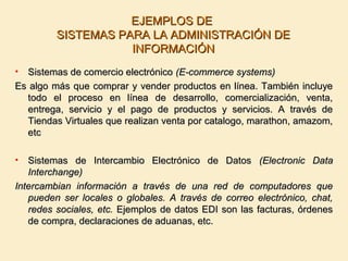 EJEMPLOS DEEJEMPLOS DE
SISTEMAS PARA LA ADMINISTRACIÓN DESISTEMAS PARA LA ADMINISTRACIÓN DE
INFORMACIÓNINFORMACIÓN
• Sistemas de comercio electrónicoSistemas de comercio electrónico (E-commerce systems)(E-commerce systems)
Es algo más que comprar y vender productos en línea. También incluyeEs algo más que comprar y vender productos en línea. También incluye
todo el proceso en línea de desarrollo, comercialización, venta,todo el proceso en línea de desarrollo, comercialización, venta,
entrega, servicio y el pago de productos y servicios. A través deentrega, servicio y el pago de productos y servicios. A través de
Tiendas Virtuales que realizan venta por catalogo, marathon, amazom,Tiendas Virtuales que realizan venta por catalogo, marathon, amazom,
etcetc
• Sistemas de Intercambio Electrónico de DatosSistemas de Intercambio Electrónico de Datos (Electronic Data(Electronic Data
Interchange)Interchange)
Intercambian información a través de una red de computadores queIntercambian información a través de una red de computadores que
pueden ser locales o globales. A través de correo electrónico, chat,pueden ser locales o globales. A través de correo electrónico, chat,
redes sociales, etc.redes sociales, etc. Ejemplos de datos EDI son las facturas, órdenesEjemplos de datos EDI son las facturas, órdenes
de compra, declaraciones de aduanas, etc.de compra, declaraciones de aduanas, etc.
 