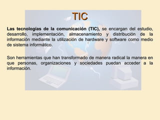 TICTIC
Las tecnologías de la comunicación (TIC),Las tecnologías de la comunicación (TIC), se encargan del estudio,se encargan del estudio,
desarrollo, implementación, almacenamiento y distribución de ladesarrollo, implementación, almacenamiento y distribución de la
información mediante la utilización de hardware y software como medioinformación mediante la utilización de hardware y software como medio
de sistema informático.de sistema informático.
Son herramientas que han transformado de manera radical la manera enSon herramientas que han transformado de manera radical la manera en
que personas, organizaciones y sociedades puedan acceder a laque personas, organizaciones y sociedades puedan acceder a la
información.información.
 