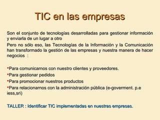 TIC en las empresasTIC en las empresas
Son el conjunto de tecnologías desarrolladas para gestionar informaciónSon el conjunto de tecnologías desarrolladas para gestionar información
y enviarla de un lugar a otroy enviarla de un lugar a otro
Pero no sólo eso, las Tecnologías de la Información y la ComunicaciónPero no sólo eso, las Tecnologías de la Información y la Comunicación
han transformado la gestión de las empresas y nuestra manera de hacerhan transformado la gestión de las empresas y nuestra manera de hacer
negocios :negocios :
Para comunicarnos con nuestro clientes y proveedores.Para comunicarnos con nuestro clientes y proveedores.
Para gestionar pedidosPara gestionar pedidos
Para promocionar nuestros productosPara promocionar nuestros productos
Para relacionarnos con la administración pública (e-goverment. p.ePara relacionarnos con la administración pública (e-goverment. p.e
iess,sri)iess,sri)
TALLER : Identificar TIC implementadas en nuestras empresas.TALLER : Identificar TIC implementadas en nuestras empresas.
 