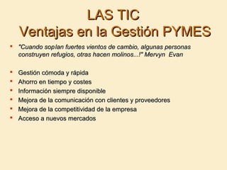 LAS TICLAS TIC
Ventajas en la Gestión PYMESVentajas en la Gestión PYMES
 "Cuando sop"Cuando soplan fuertes vientos de cambio, algunas personaslan fuertes vientos de cambio, algunas personas
construyen refugios, otras hacen molinos...!" Mervyn Evanconstruyen refugios, otras hacen molinos...!" Mervyn Evan
 Gestión cómoda y rápidaGestión cómoda y rápida
 Ahorro en tiempo y costesAhorro en tiempo y costes
 Información siempre disponibleInformación siempre disponible
 Mejora de la comunicación con clientes y proveedoresMejora de la comunicación con clientes y proveedores
 Mejora de la competitividad de la empresaMejora de la competitividad de la empresa
 Acceso a nuevos mercadosAcceso a nuevos mercados
 