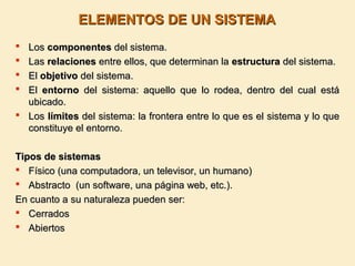 ELEMENTOS DE UN SISTEMAELEMENTOS DE UN SISTEMA
 LosLos componentescomponentes del sistema.del sistema.
 LasLas relacionesrelaciones entre ellos, que determinan laentre ellos, que determinan la estructuraestructura del sistema.del sistema.
 ElEl objetivoobjetivo del sistema.del sistema.
 ElEl entornoentorno del sistema: aquello que lo rodea, dentro del cual estádel sistema: aquello que lo rodea, dentro del cual está
ubicado.ubicado.
 LosLos límiteslímites del sistema: la frontera entre lo que es el sistema y lo quedel sistema: la frontera entre lo que es el sistema y lo que
constituye el entorno.constituye el entorno.
Tipos de sistemasTipos de sistemas
 Físico (una computadora, un televisor, un humano)Físico (una computadora, un televisor, un humano)
 Abstracto (un software, una página web, etc.).Abstracto (un software, una página web, etc.).
En cuanto a su naturaleza pueden ser:En cuanto a su naturaleza pueden ser:
 CerradosCerrados
 AbiertosAbiertos
 