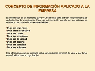 CONCEPTO DE INFORMACIÓN APLICADO A LACONCEPTO DE INFORMACIÓN APLICADO A LA
EMPRESAEMPRESA
La información es un elemento clave y fundamental para el buen funcionamiento deLa información es un elemento clave y fundamental para el buen funcionamiento de
cualquier tipo de organización. Para que la información cumpla con sus objetivos escualquier tipo de organización. Para que la información cumpla con sus objetivos es
necesario que posea ciertasnecesario que posea ciertas características:características:
Debe ser importanteDebe ser importante
Debe estar actualizadaDebe estar actualizada
Debe ser rápidaDebe ser rápida
Debe ser económicaDebe ser económica
Debe ser de calidadDebe ser de calidad
Debe ser objetivaDebe ser objetiva
Debe ser completaDebe ser completa
Debe ser aplicableDebe ser aplicable
Una información que no satisfaga estas características carecerá de valor y, por tanto,Una información que no satisfaga estas características carecerá de valor y, por tanto,
no será válida para la organización.no será válida para la organización.
 