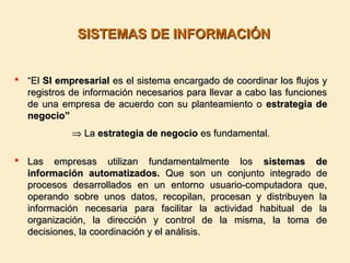 SISTEMAS DE INFORMACIÓNSISTEMAS DE INFORMACIÓN
 ““ElEl SI empresarialSI empresarial es el sistema encargado de coordinar los flujos yes el sistema encargado de coordinar los flujos y
registros de información necesarios para llevar a cabo las funcionesregistros de información necesarios para llevar a cabo las funciones
de una empresa de acuerdo con su planteamiento ode una empresa de acuerdo con su planteamiento o estrategia deestrategia de
negocio”negocio”
⇒⇒ LaLa estrategia de negocioestrategia de negocio es fundamental.es fundamental.
 Las empresas utilizan fundamentalmente losLas empresas utilizan fundamentalmente los sistemas desistemas de
información automatizados.información automatizados. Que son un conjunto integrado deQue son un conjunto integrado de
procesos desarrollados en un entorno usuario-computadora que,procesos desarrollados en un entorno usuario-computadora que,
operando sobre unos datos, recopilan, procesan y distribuyen laoperando sobre unos datos, recopilan, procesan y distribuyen la
información necesaria para facilitar la actividad habitual de lainformación necesaria para facilitar la actividad habitual de la
organización, la dirección y control de la misma, la toma deorganización, la dirección y control de la misma, la toma de
decisiones, la coordinación y el análisis.decisiones, la coordinación y el análisis.
 