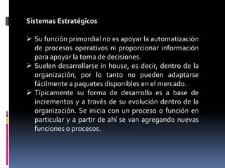 Sistemas Estratégicos

 Su función primordial no es apoyar la automatización
  de procesos operativos ni proporcionar información
  para apoyar la toma de decisiones.
 Suelen desarrollarse in house, es decir, dentro de la
  organización, por lo tanto no pueden adaptarse
  fácilmente a paquetes disponibles en el mercado.
 Típicamente su forma de desarrollo es a base de
  incrementos y a través de su evolución dentro de la
  organización. Se inicia con un proceso o función en
  particular y a partir de ahí se van agregando nuevas
  funciones o procesos.
 