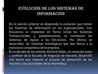 Evolución de los sistemas de
              información

De la sección anterior se desprende la evolución que tienen
los Sistemas de Información en las organizaciones. Con
frecuencia se implantan en forma inicial los Sistemas
Transaccionales y, posteriormente, se introducen los
Sistemas de Apoyo a las Decisiones. Por último, se
desarrollan los Sistemas Estratégicos que dan forma a la
estructura competitiva de la empresa.
En la década de los setenta, Richard Nolan, un conocido autor
y profesor de la Escuela de Negocios de Harvard, desarrolló
una teoría que impactó el proceso de planeación de los
recursos y las actividades de la informática.
 