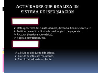 ACTIVIDADES QUE REALIZA UN
   SISTEMA DE INFORMACIÓN


   Datos generales del cliente: nombre, dirección, tipo de cliente, etc.
   Políticas de créditos: límite de crédito, plazo de pago, etc.
   Facturas (interfase automático).
   Pagos, depuraciones, etc.




 Cálculo de antigüedad de saldos.
 Cálculo de intereses moratorios.
 Cálculo del saldo de un cliente.
 