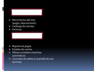  Movimientos del mes
  (pagos, depuraciones).
 Catálogo de clientes.
 Facturas.




 Reporte de pagos.
 Estados de cuenta.
 Pólizas contables (interfase
  automática)
 Consultas de saldos en pantalla de una
  terminal.
 