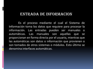 ENTRADA DE INFORMACION

       Es el proceso mediante el cual el Sistema de
Información toma los datos que requiere para procesar la
información. Las entradas pueden ser manuales o
automáticas. Las manuales son aquellas que se
proporcionan en forma directa por el usuario, mientras que
las automáticas son datos o información que provienen o
son tomados de otros sistemas o módulos. Esto último se
denomina interfaces automáticas.
 