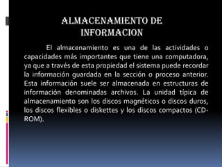 ALMACENAMIENTO DE
               INFORMACION
        El almacenamiento es una de las actividades o
capacidades más importantes que tiene una computadora,
ya que a través de esta propiedad el sistema puede recordar
la información guardada en la sección o proceso anterior.
Esta información suele ser almacenada en estructuras de
información denominadas archivos. La unidad típica de
almacenamiento son los discos magnéticos o discos duros,
los discos flexibles o diskettes y los discos compactos (CD-
ROM).
 
