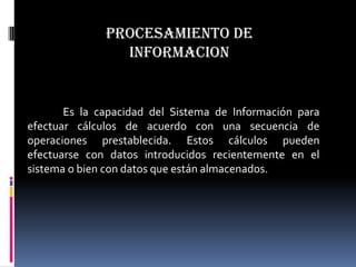 PROCESAMIENTO DE
                INFORMACION


       Es la capacidad del Sistema de Información para
efectuar cálculos de acuerdo con una secuencia de
operaciones prestablecida. Estos cálculos pueden
efectuarse con datos introducidos recientemente en el
sistema o bien con datos que están almacenados.
 