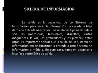 SALIDA DE INFORMACION

        La salida es la capacidad de un Sistema de
Información para sacar la información procesada o bien
datos de entrada al exterior. Las unidades típicas de salida
son las impresoras, terminales, diskettes, cintas
magnéticas, la voz, los graficadores y los plotters, entre
otros. Es importante aclarar que la salida de un Sistema de
Información puede constituir la entrada a otro Sistema de
Información o módulo. En este caso, también existe una
interfase automática de salida.
 