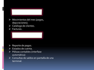  Movimientos del mes (pagos,
  depuraciones).
 Catálogo de clientes.
 Facturas.




 Reporte de pagos.
 Estados de cuenta.
 Pólizas contables (interfase
  automática)
 Consultas de saldos en pantalla de una
  terminal.
 