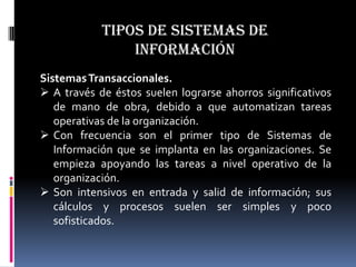 Tipos de sistemas de
                información
Sistemas Transaccionales.
 A través de éstos suelen lograrse ahorros significativos
   de mano de obra, debido a que automatizan tareas
   operativas de la organización.
 Con frecuencia son el primer tipo de Sistemas de
   Información que se implanta en las organizaciones. Se
   empieza apoyando las tareas a nivel operativo de la
   organización.
 Son intensivos en entrada y salid de información; sus
   cálculos y procesos suelen ser simples y poco
   sofisticados.
 