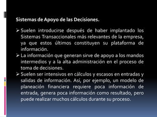 Sistemas de Apoyo de las Decisiones.

 Suelen introducirse después de haber implantado los
  Sistemas Transaccionales más relevantes de la empresa,
  ya que estos últimos constituyen su plataforma de
  información.
 La información que generan sirve de apoyo a los mandos
  intermedios y a la alta administración en el proceso de
  toma de decisiones.
 Suelen ser intensivos en cálculos y escasos en entradas y
  salidas de información. Así, por ejemplo, un modelo de
  planeación financiera requiere poca información de
  entrada, genera poca información como resultado, pero
  puede realizar muchos cálculos durante su proceso.
 