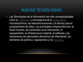 NUEVAS TECNOLOGIAS
• Las Tecnologías de la Información han sido conceptualizadas
  como la integración y convergencia de la computación
  microelectrónica, las telecomunicaciones y la técnica para el
  procesamiento de datos, sus principales componentes son: el
  factor humano, los contenidos de la información, el
  equipamiento, la infraestructura material, el software y los
  mecanismos de intercambio electrónico de información, los
  elementos de política y regulaciones y los recursos.
 