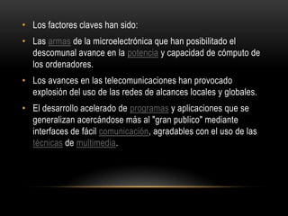 • Los factores claves han sido:
• Las armas de la microelectrónica que han posibilitado el
  descomunal avance en la potencia y capacidad de cómputo de
  los ordenadores.
• Los avances en las telecomunicaciones han provocado
  explosión del uso de las redes de alcances locales y globales.
• El desarrollo acelerado de programas y aplicaciones que se
  generalizan acercándose más al "gran publico" mediante
  interfaces de fácil comunicación, agradables con el uso de las
  técnicas de multimedia.
 