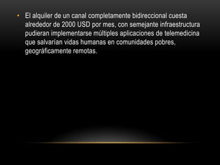 • El alquiler de un canal completamente bidireccional cuesta
  alrededor de 2000 USD por mes, con semejante infraestructura
  pudieran implementarse múltiples aplicaciones de telemedicina
  que salvarían vidas humanas en comunidades pobres,
  geográficamente remotas.
 