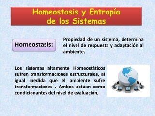 Homeostasis y Entropía
          de los Sistemas

                      Propiedad de un sistema, determina
Homeostasis:          el nivel de respuesta y adaptación al
                      ambiente.


Los sistemas altamente Homeostáticos
sufren transformaciones estructurales, al
igual medida que el ambiente sufre
transformaciones . Ambos actúan como
condicionantes del nivel de evaluación,
 