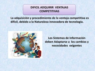 DIFICIL ADQUIRIR VENTAJAS
                      COMPETITIVAS

La adquisición y procedimiento de la ventaja competitiva es
dificil, debido a la Naturaleza innovadora de tecnología.




                           Los Sistemas de Información
                         deben Adaptarse a los cambios y
                             necesidades exigentes
 